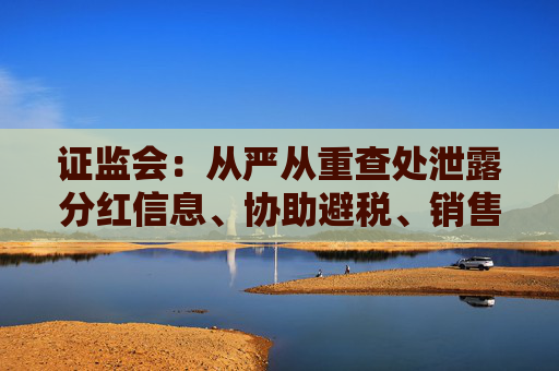 证监会：从严从重查处泄露分红信息、协助避税、销售环节输送不正当利益等违规行为