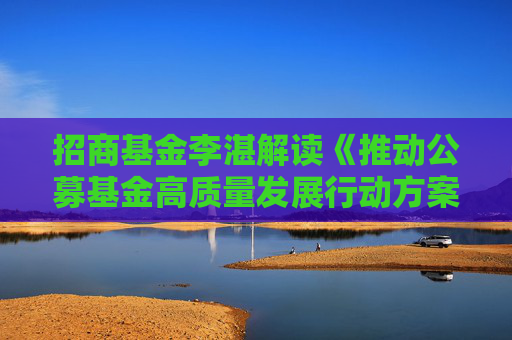 招商基金李湛解读《推动公募基金高质量发展行动方案》：以投资者为本，重塑行业生态