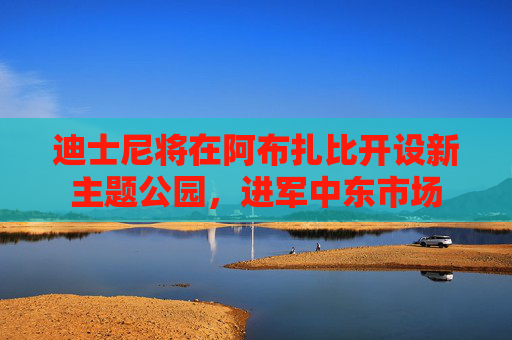 迪士尼将在阿布扎比开设新主题公园，进军中东市场