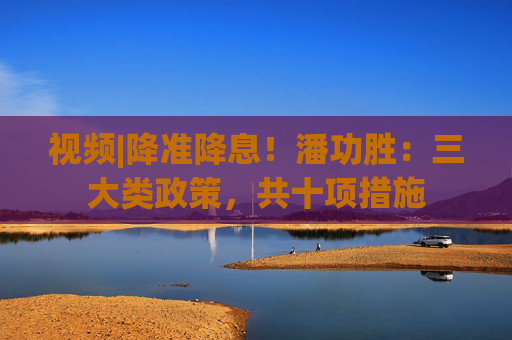 视频|降准降息！潘功胜：三大类政策，共十项措施