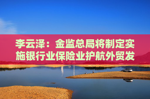 李云泽：金监总局将制定实施银行业保险业护航外贸发展系列的政策措施