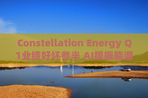Constellation Energy Q1业绩好坏参半 AI提振能源需求下重申2025年盈利指引