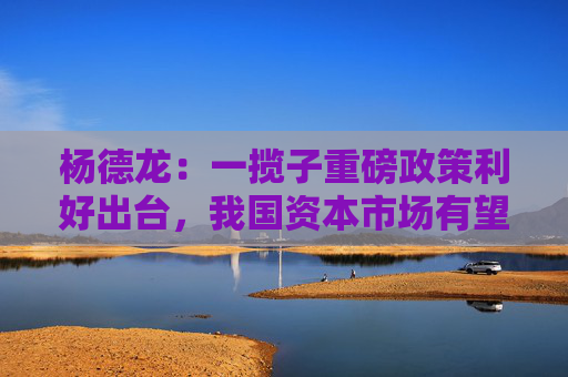杨德龙：一揽子重磅政策利好出台，我国资本市场有望进一步走强