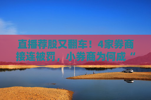 直播荐股又翻车！4家券商接连被罚，小券商为何成“重灾区”？