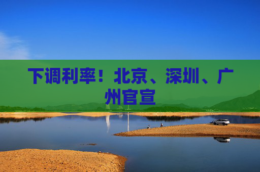 下调利率！北京、深圳、广州官宣