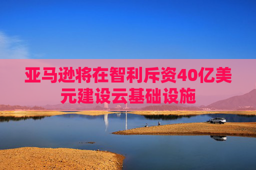 亚马逊将在智利斥资40亿美元建设云基础设施