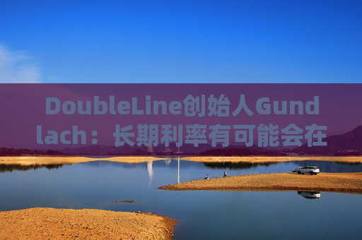 DoubleLine创始人Gundlach：长期利率有可能会在经济走弱时上升