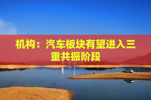机构：汽车板块有望进入三重共振阶段
