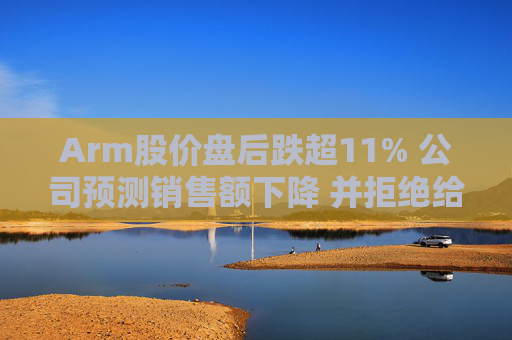 Arm股价盘后跌超11% 公司预测销售额下降 并拒绝给出全年业绩指引