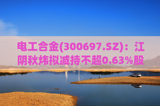电工合金(300697.SZ)：江阴秋炜拟减持不超0.63%股份