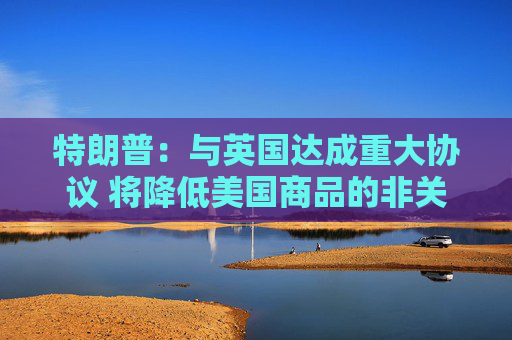 特朗普：与英国达成重大协议 将降低美国商品的非关税壁垒