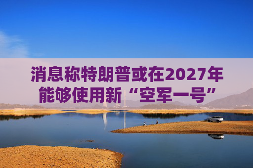 消息称特朗普或在2027年能够使用新“空军一号”