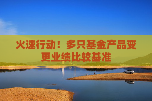 火速行动！多只基金产品变更业绩比较基准