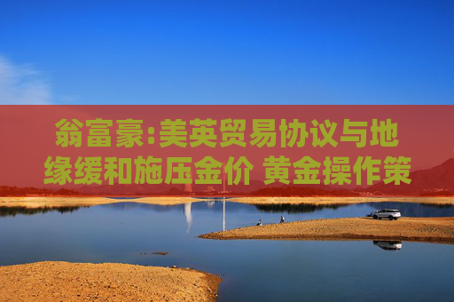 翁富豪:美英贸易协议与地缘缓和施压金价 黄金操作策略分析