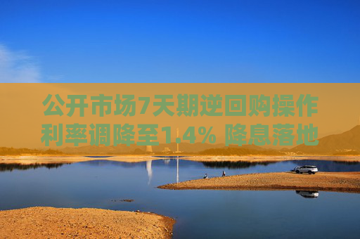 公开市场7天期逆回购操作利率调降至1.4% 降息落地引导实体经济综合融资成本下行