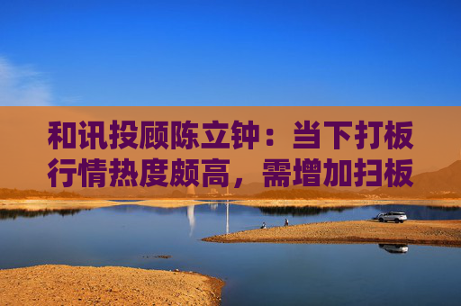 和讯投顾陈立钟：当下打板行情热度颇高，需增加扫板操作比例