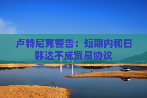 卢特尼克警告：短期内和日韩达不成贸易协议