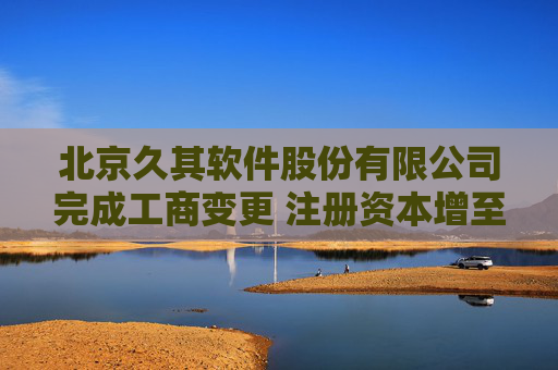 北京久其软件股份有限公司完成工商变更 注册资本增至71125万元