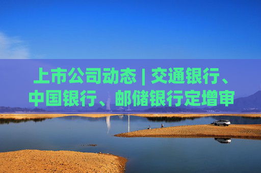 上市公司动态 | 交通银行、中国银行、邮储银行定增审核通过，三花智控拟“A+H” ，中国一重董事长被监察调查