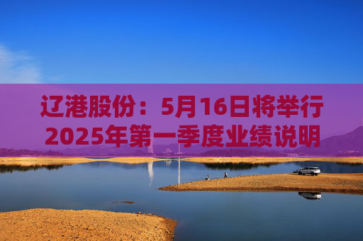 辽港股份：5月16日将举行2025年第一季度业绩说明会