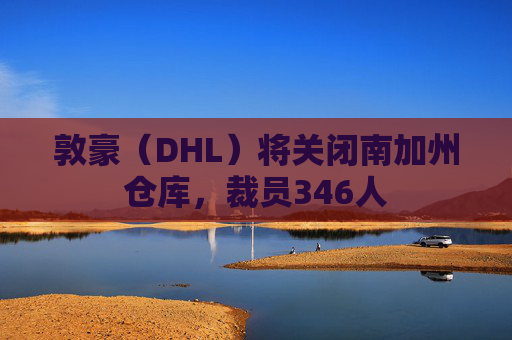 敦豪（DHL）将关闭南加州仓库，裁员346人  第1张