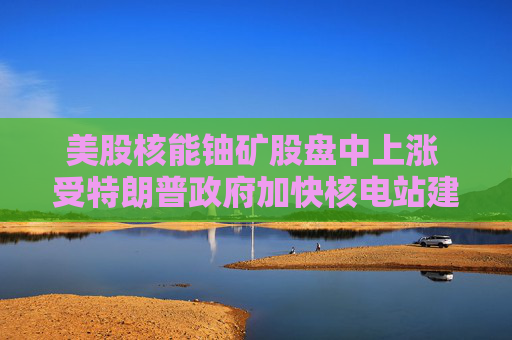 美股核能铀矿股盘中上涨 受特朗普政府加快核电站建设消息提振
