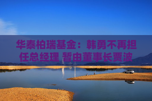 华泰柏瑞基金：韩勇不再担任总经理 暂由董事长贾波代行该职务
