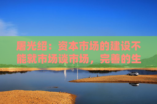 屠光绍：资本市场的建设不能就市场谈市场，完善的生态体系是重要保障