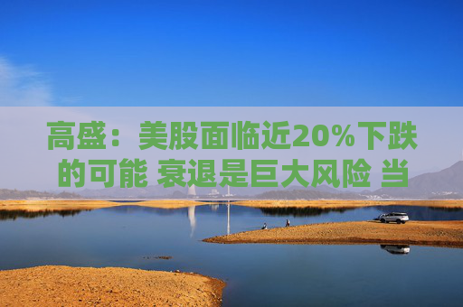 高盛：美股面临近20%下跌的可能 衰退是巨大风险 当前唯一实质性买家是散户