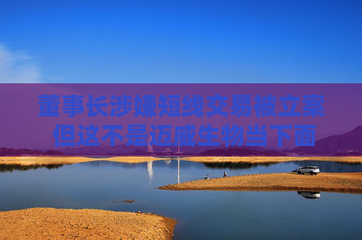 董事长涉嫌短线交易被立案 但这不是迈威生物当下面临的最大挑战