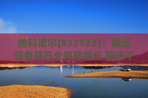 纳科诺尔(832522)：辊压设备基石业务稳增长 期待干法电极与固态电池等后续放量