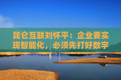 昆仑互联刘怀平：企业要实现智能化，必须先打好数字化基础