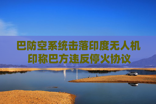 巴防空系统击落印度无人机 印称巴方违反停火协议
