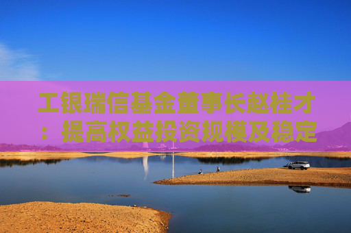 工银瑞信基金董事长赵桂才：提高权益投资规模及稳定性，为投资者创造更优长期回报