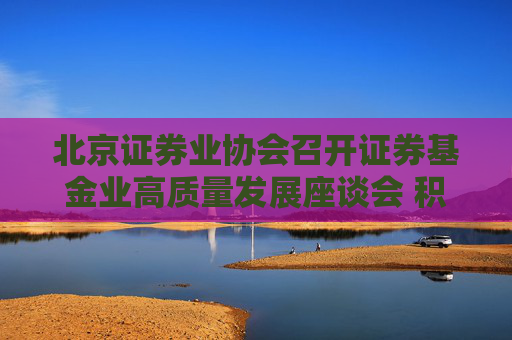 北京证券业协会召开证券基金业高质量发展座谈会 积极落实推动中长期资金入市各项措施