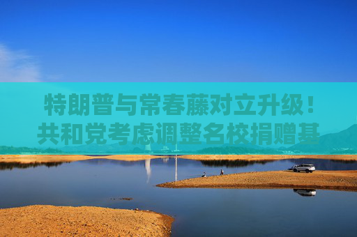 特朗普与常春藤对立升级！共和党考虑调整名校捐赠基金税率，最高或飙至21%
