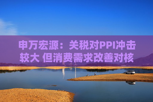 申万宏源：关税对PPI冲击较大 但消费需求改善对核心CPI形成较大支撑  第1张