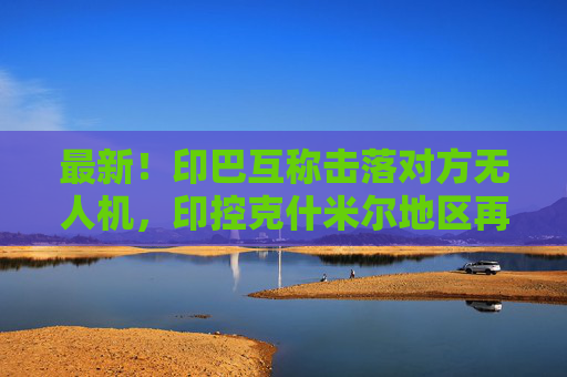 最新！印巴互称击落对方无人机，印控克什米尔地区再传爆炸声！印度称巴基斯坦违反停火协议，巴方否认