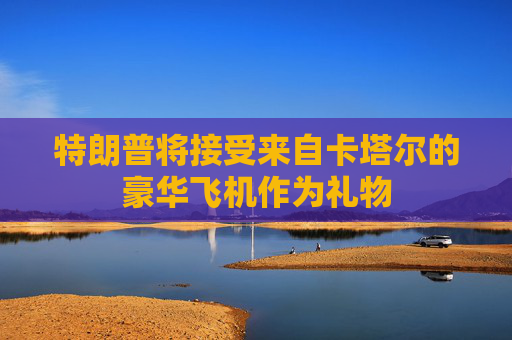 特朗普将接受来自卡塔尔的豪华飞机作为礼物