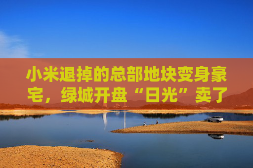 小米退掉的总部地块变身豪宅，绿城开盘“日光”卖了超70亿  第1张
