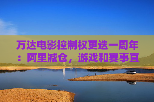 万达电影控制权更迭一周年：阿里减仓，游戏和赛事直播登场 新东家如何改写这家老牌上市影企命运？