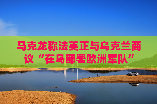 马克龙称法英正与乌克兰商议“在乌部署欧洲军队”