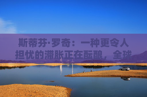 斯蒂芬·罗奇：一种更令人担忧的滞胀正在酝酿，全球衰退风险增加