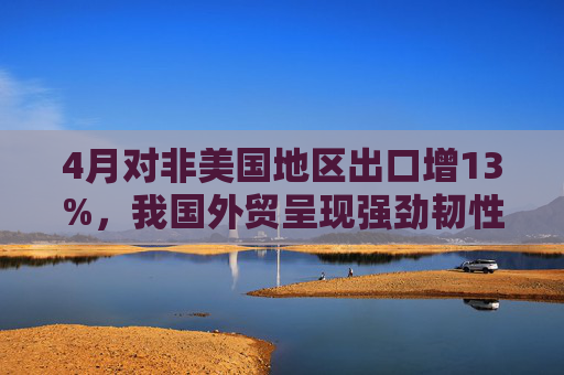 4月对非美国地区出口增13%，我国外贸呈现强劲韧性  第1张