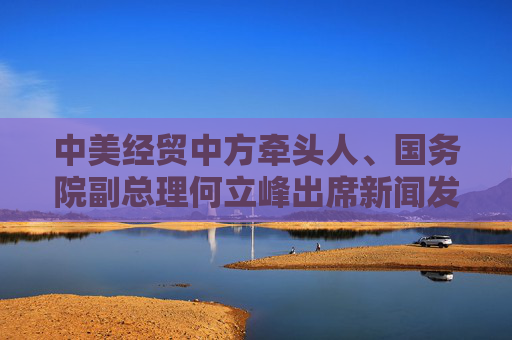 中美经贸中方牵头人、国务院副总理何立峰出席新闻发布会表示 中美达成重要共识 会谈取得实质性进展