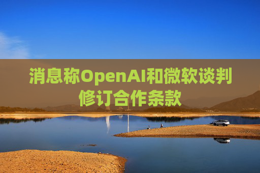 消息称OpenAI和微软谈判修订合作条款