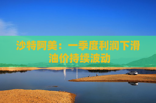 沙特阿美：一季度利润下滑 油价持续波动  第1张