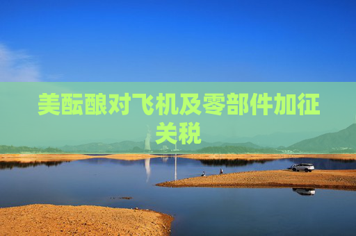 美酝酿对飞机及零部件加征关税