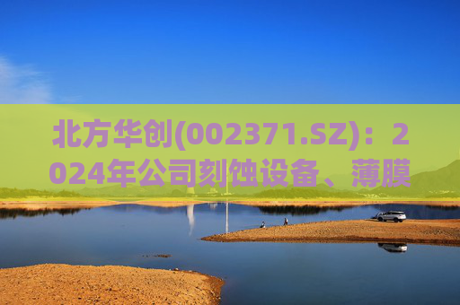 北方华创(002371.SZ)：2024年公司刻蚀设备、薄膜沉积设备均实现了较大幅度增长，预计2025年仍将保持增长