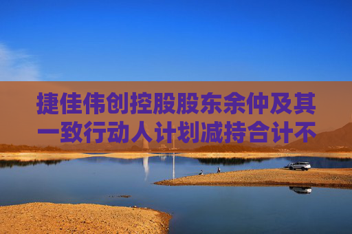 捷佳伟创控股股东余仲及其一致行动人计划减持合计不超250万股